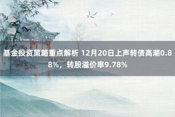 基金投资策略重点解析 12月20日上声转债高潮0.88%，转股溢价率9.78%