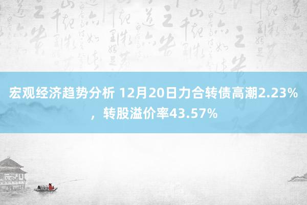 宏观经济趋势分析 12月20日力合转债高潮2.23%，转股溢价率43.57%