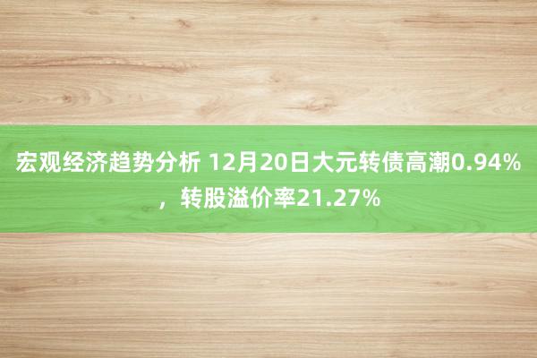 宏观经济趋势分析 12月20日大元转债高潮0.94%，转股溢价率21.27%