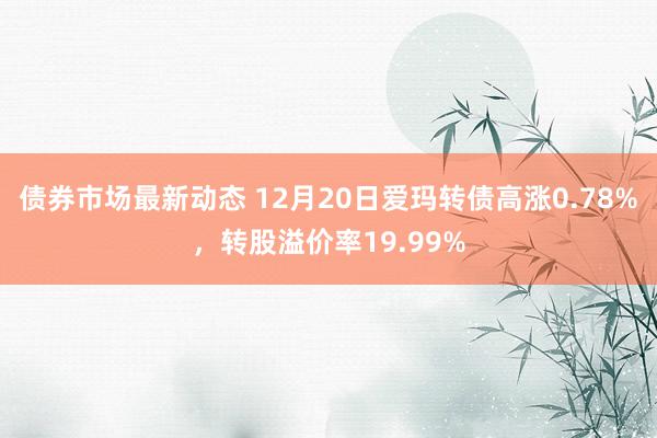 债券市场最新动态 12月20日爱玛转债高涨0.78%，转股溢价率19.99%