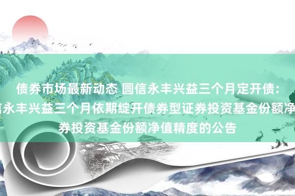 债券市场最新动态 圆信永丰兴益三个月定开债: 对于晋升圆信永丰兴益三个月依期绽开债券型证券投资基金份额净值精度的公告