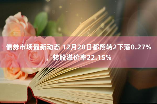 债券市场最新动态 12月20日都翔转2下落0.27%，转股溢价率22.15%