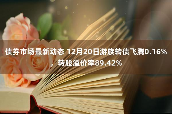 债券市场最新动态 12月20日游族转债飞腾0.16%，转股溢价率89.42%