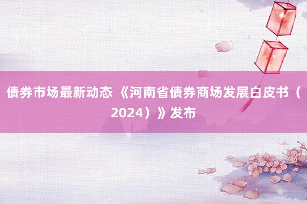 债券市场最新动态 《河南省债券商场发展白皮书（2024）》发布