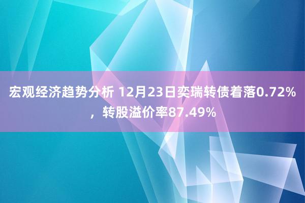 宏观经济趋势分析 12月23日奕瑞转债着落0.72%，转股溢价率87.49%