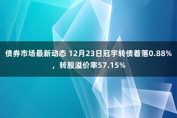 债券市场最新动态 12月23日冠宇转债着落0.88%，转股溢价率57.15%