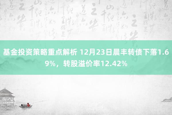 基金投资策略重点解析 12月23日晨丰转债下落1.69%，转股溢价率12.42%