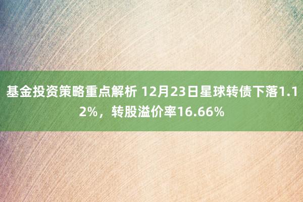 基金投资策略重点解析 12月23日星球转债下落1.12%，转股溢价率16.66%