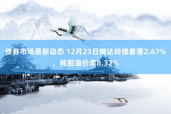 债券市场最新动态 12月23日精达转债着落2.67%，转股溢价率8.32%