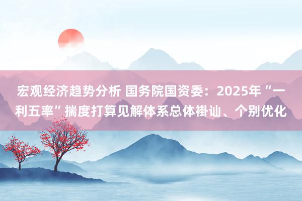 宏观经济趋势分析 国务院国资委：2025年“一利五率”揣度打算见解体系总体褂讪、个别优化