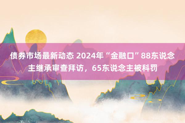 债券市场最新动态 2024年“金融口”88东说念主继承审查拜访，65东说念主被科罚