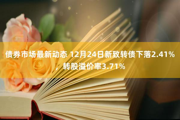 债券市场最新动态 12月24日新致转债下落2.41%，转股溢价率3.71%