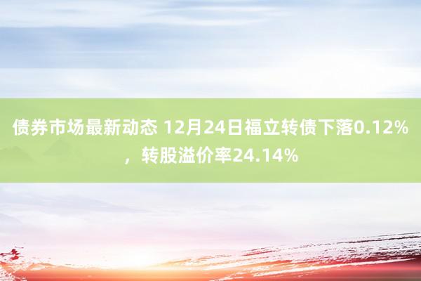 债券市场最新动态 12月24日福立转债下落0.12%，转股溢价率24.14%