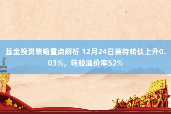 基金投资策略重点解析 12月24日赛特转债上升0.03%，转股溢价率52%