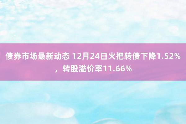 债券市场最新动态 12月24日火把转债下降1.52%，转股溢价率11.66%