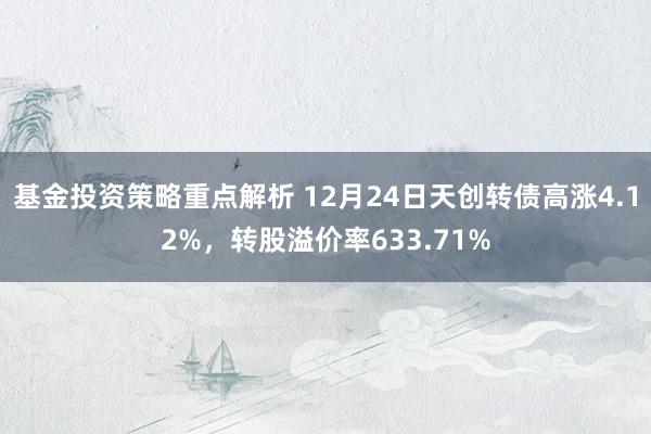 基金投资策略重点解析 12月24日天创转债高涨4.12%，转股溢价率633.71%