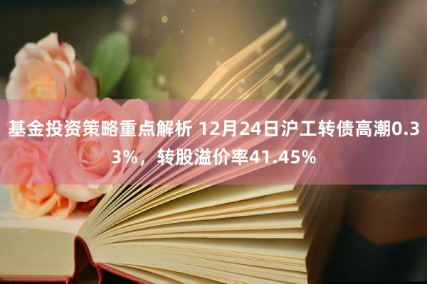 基金投资策略重点解析 12月24日沪工转债高潮0.33%，转股溢价率41.45%