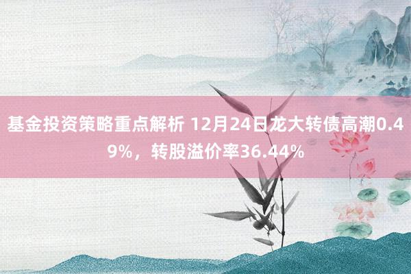 基金投资策略重点解析 12月24日龙大转债高潮0.49%，转股溢价率36.44%