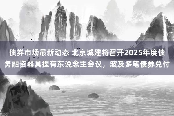 债券市场最新动态 北京城建将召开2025年度债务融资器具捏有东说念主会议，波及多笔债券兑付