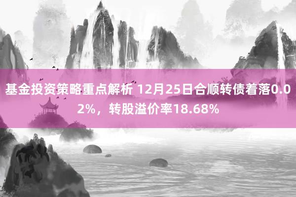 基金投资策略重点解析 12月25日合顺转债着落0.02%，转股溢价率18.68%