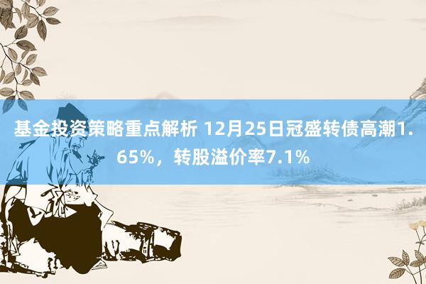 基金投资策略重点解析 12月25日冠盛转债高潮1.65%，转股溢价率7.1%