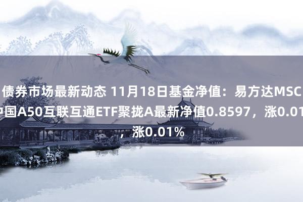 债券市场最新动态 11月18日基金净值：易方达MSCI中国A50互联互通ETF聚拢A最新净值0.8597，涨0.01%