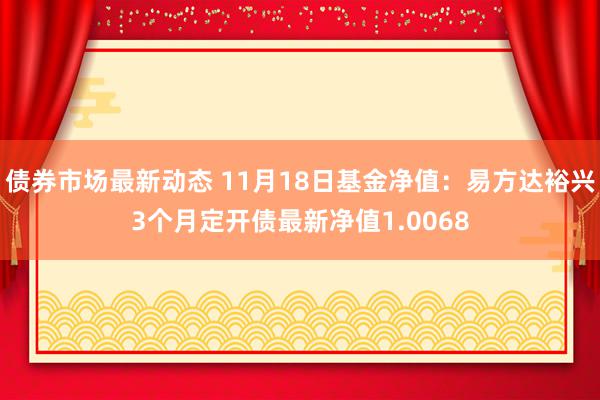 债券市场最新动态 11月18日基金净值：易方达裕兴3个月定开债最新净值1.0068