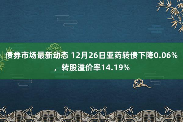 债券市场最新动态 12月26日亚药转债下降0.06%，转股溢价率14.19%