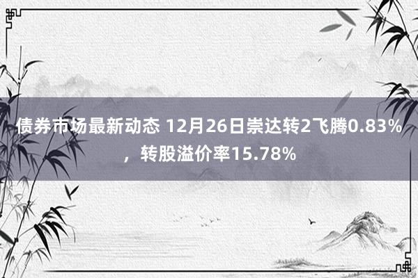 债券市场最新动态 12月26日崇达转2飞腾0.83%，转股溢价率15.78%