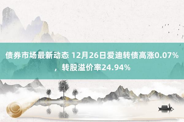 债券市场最新动态 12月26日爱迪转债高涨0.07%，转股溢价率24.94%