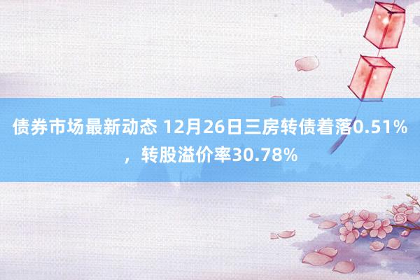 债券市场最新动态 12月26日三房转债着落0.51%，转股溢价率30.78%