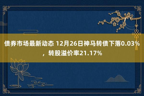 债券市场最新动态 12月26日神马转债下落0.03%，转股溢价率21.17%