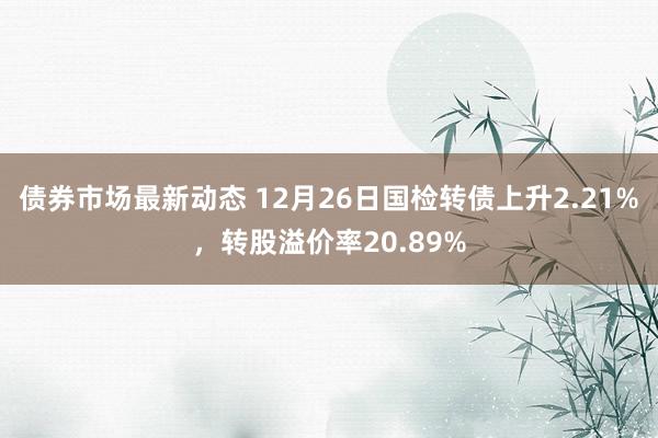 债券市场最新动态 12月26日国检转债上升2.21%，转股溢价率20.89%