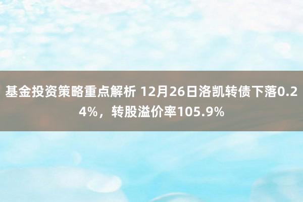 基金投资策略重点解析 12月26日洛凯转债下落0.24%，转股溢价率105.9%