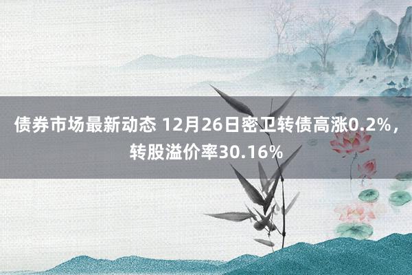 债券市场最新动态 12月26日密卫转债高涨0.2%，转股溢价率30.16%