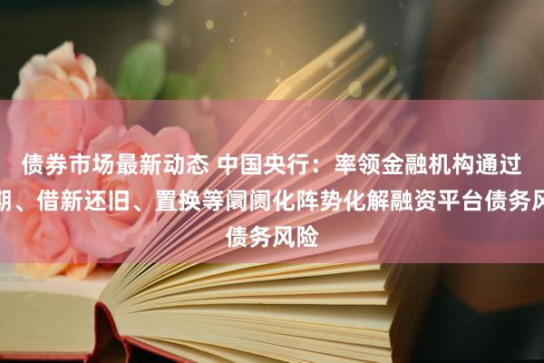 债券市场最新动态 中国央行：率领金融机构通过缓期、借新还旧、置换等阛阓化阵势化解融资平台债务风险