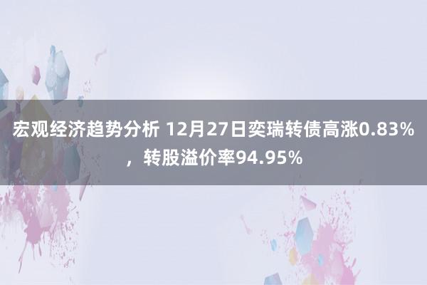 宏观经济趋势分析 12月27日奕瑞转债高涨0.83%，转股溢价率94.95%