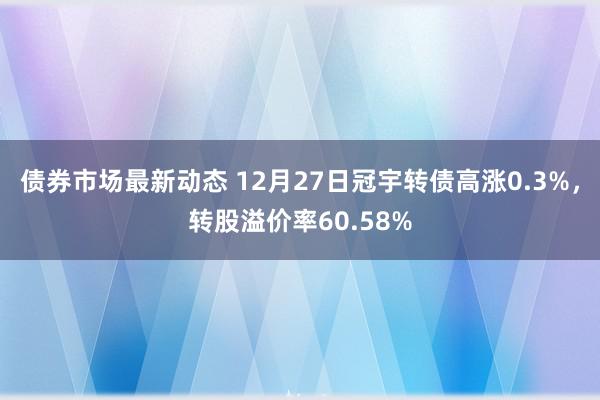 债券市场最新动态 12月27日冠宇转债高涨0.3%，转股溢价率60.58%