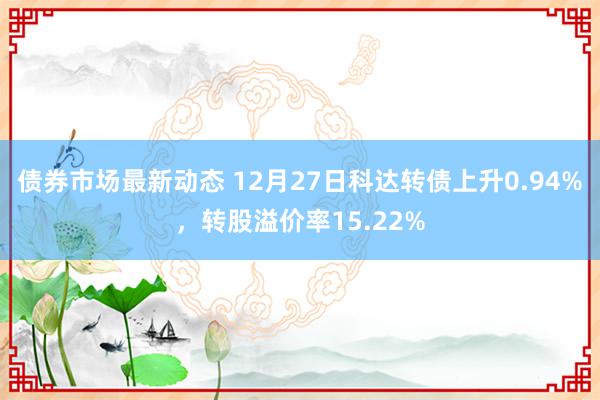 债券市场最新动态 12月27日科达转债上升0.94%，转股溢价率15.22%