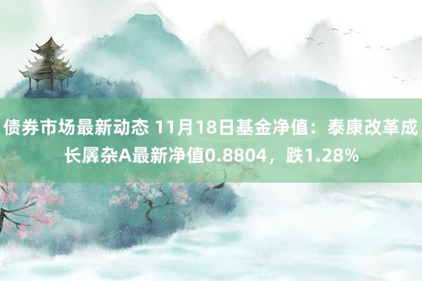 债券市场最新动态 11月18日基金净值：泰康改革成长羼杂A最新净值0.8804，跌1.28%