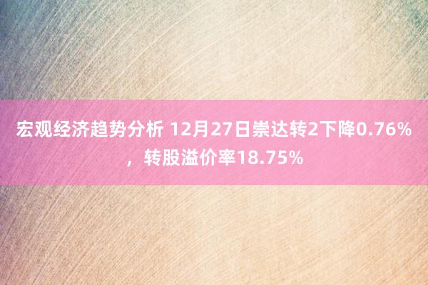 宏观经济趋势分析 12月27日崇达转2下降0.76%，转股溢价率18.75%