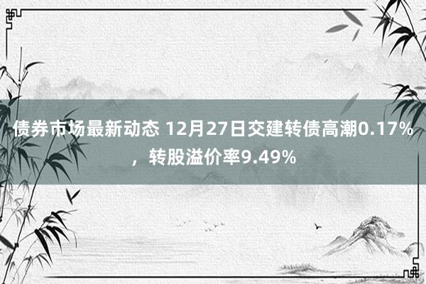 债券市场最新动态 12月27日交建转债高潮0.17%，转股溢价率9.49%