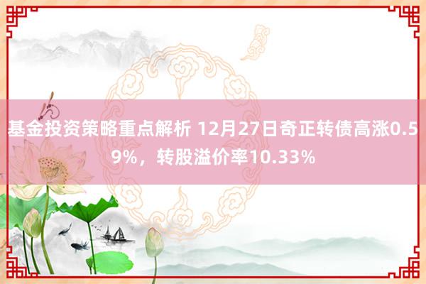 基金投资策略重点解析 12月27日奇正转债高涨0.59%，转股溢价率10.33%