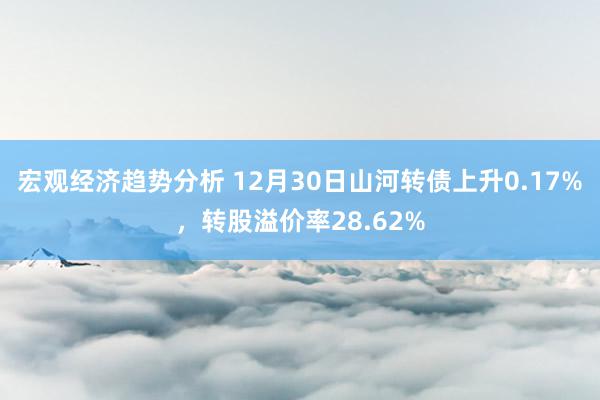 宏观经济趋势分析 12月30日山河转债上升0.17%，转股溢价率28.62%