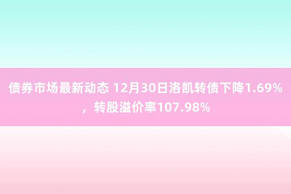 债券市场最新动态 12月30日洛凯转债下降1.69%，转股溢价率107.98%