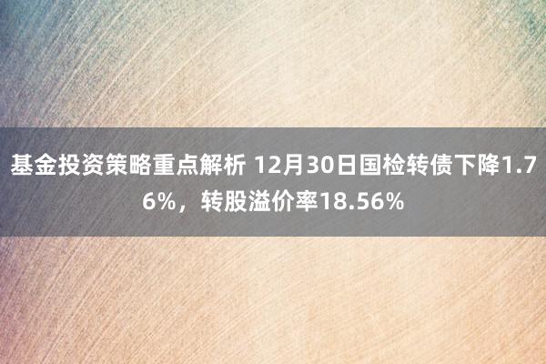 基金投资策略重点解析 12月30日国检转债下降1.76%，转股溢价率18.56%