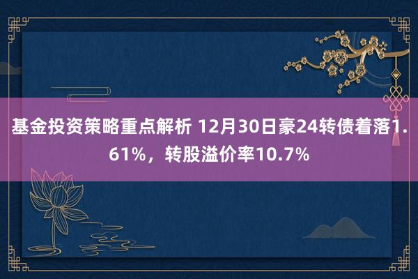 基金投资策略重点解析 12月30日豪24转债着落1.61%，转股溢价率10.7%