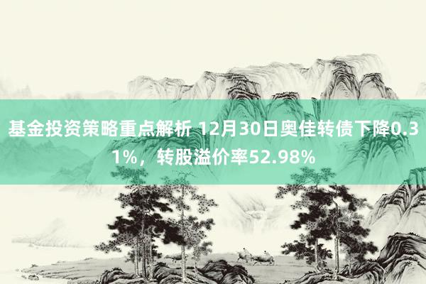 基金投资策略重点解析 12月30日奥佳转债下降0.31%，转股溢价率52.98%