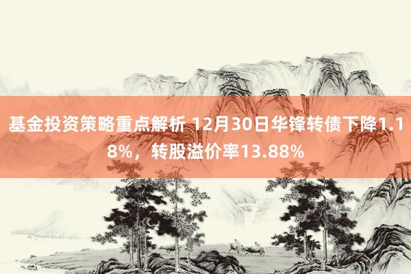 基金投资策略重点解析 12月30日华锋转债下降1.18%，转股溢价率13.88%