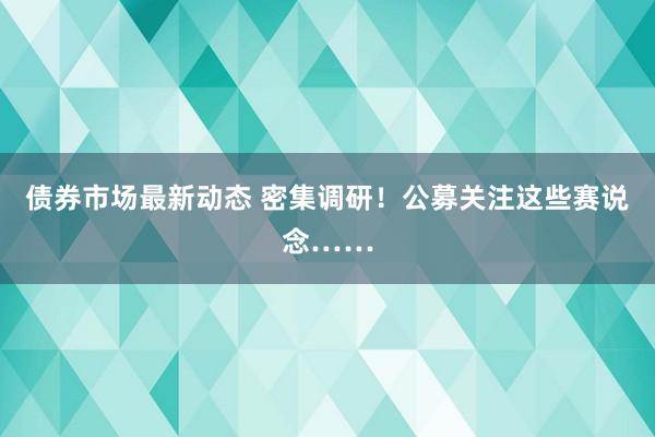 债券市场最新动态 密集调研！公募关注这些赛说念……